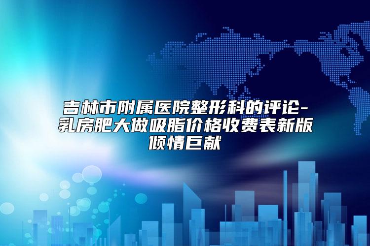 吉林市附属医院整形科的评论-乳房肥大做吸脂价格收费表新版倾情巨献