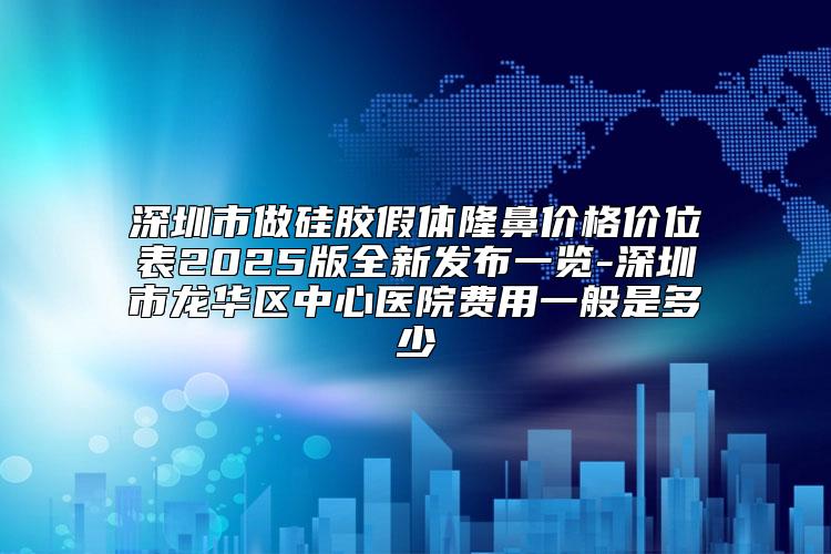深圳市做硅胶假体隆鼻价格价位表2025版全新发布一览-深圳市龙华区中心医院费用一般是多少
