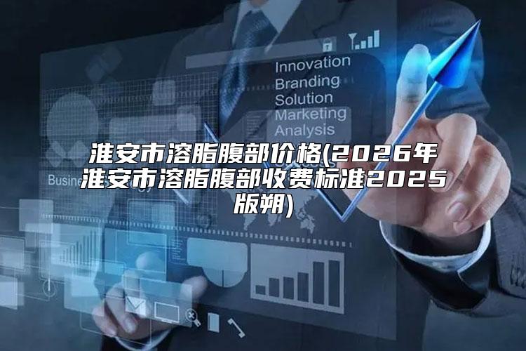 淮安市溶脂腹部价格(2026年淮安市溶脂腹部收费标准2025版朔)