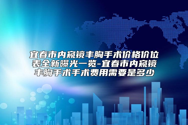 宜春市内窥镜丰胸手术价格价位表全新曝光一览-宜春市内窥镜丰胸手术手术费用需要是多少