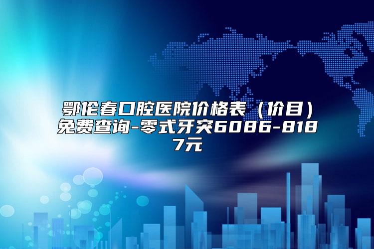 鄂伦春口腔医院价格表（价目）免费查询-零式牙突6086-8187元