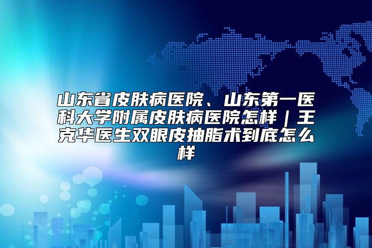 山东省皮肤病医院、山东第一医科大学附属皮肤病医院怎样｜王克华医生双眼皮抽脂术到底怎么样