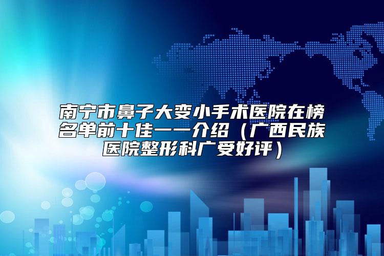 南宁市鼻子大变小手术医院在榜名单前十佳一一介绍（广西民族医院整形科广受好评）