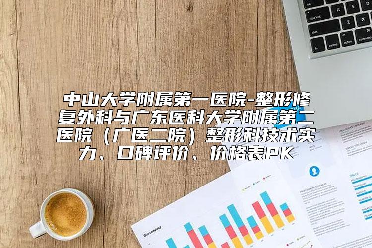 中山大学附属第一医院-整形修复外科与广东医科大学附属第二医院（广医二院）整形科技术实力、口碑评价、价格表PK