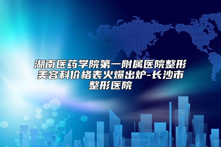 湖南医药学院第一附属医院整形美容科价格表火爆出炉-长沙市整形医院