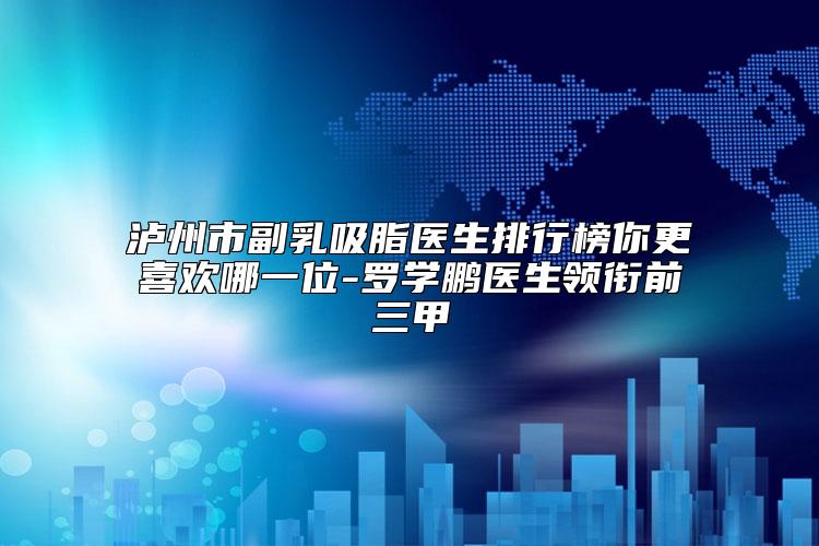 泸州市副乳吸脂医生排行榜你更喜欢哪一位-罗学鹏医生领衔前三甲