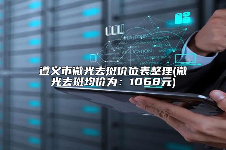 遵义市微光去斑价位表整理(微光去斑均价为:1068元)