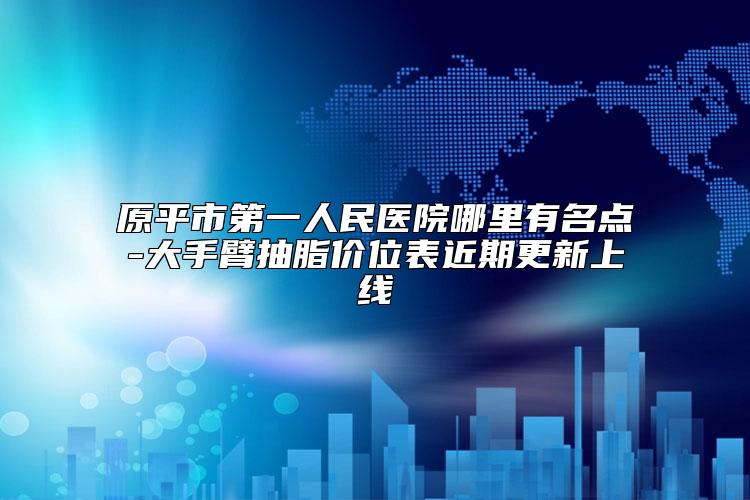 原平市第一人民医院哪里有名点-大手臂抽脂价位表近期更新上线