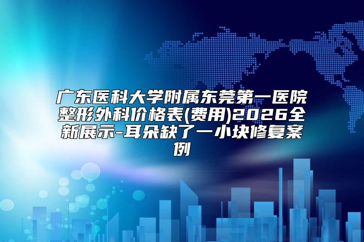 广东医科大学附属东莞第一医院整形外科价格表(费用)2026全新展示-耳朵缺了一小块修复案例