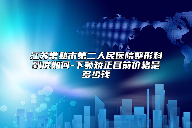 江苏常熟市第二人民医院整形科到底如何-下颚矫正目前价格是多少钱