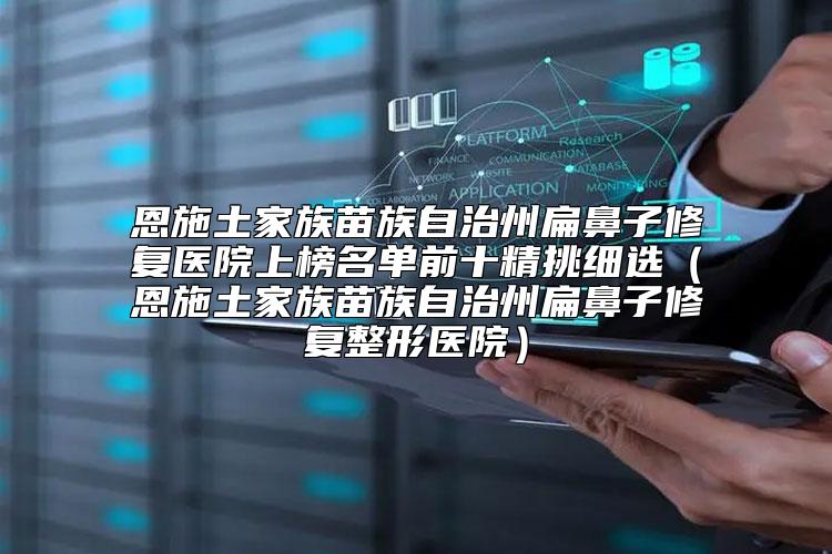 恩施土家族苗族自治州扁鼻子修复医院上榜名单前十精挑细选（恩施土家族苗族自治州扁鼻子修复整形医院）