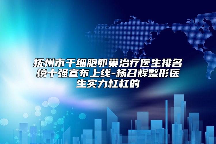 抚州市干细胞卵巢治疗医生排名榜十强宣布上线-杨召辉整形医生实力杠杠的