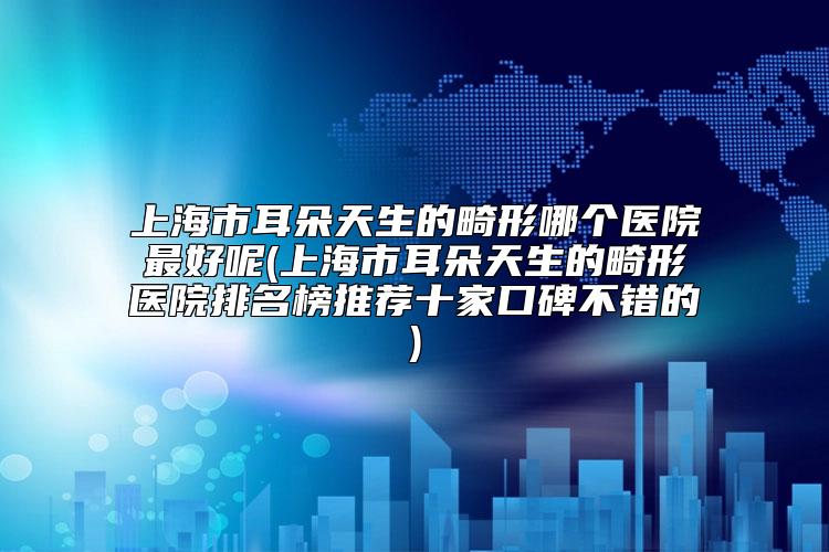 上海市耳朵天生的畸形哪个医院最好呢(上海市耳朵天生的畸形医院排名榜推荐十家口碑不错的)