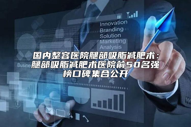 国内整容医院腿部吸脂减肥术：腿部吸脂减肥术医院前50名强榜口碑集合公开