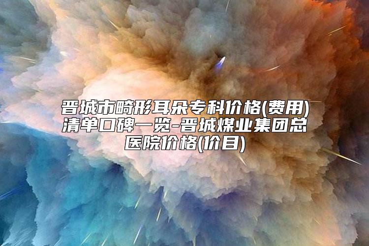 晋城市畸形耳朵专科价格(费用)清单口碑一览-晋城煤业集团总医院价格(价目)