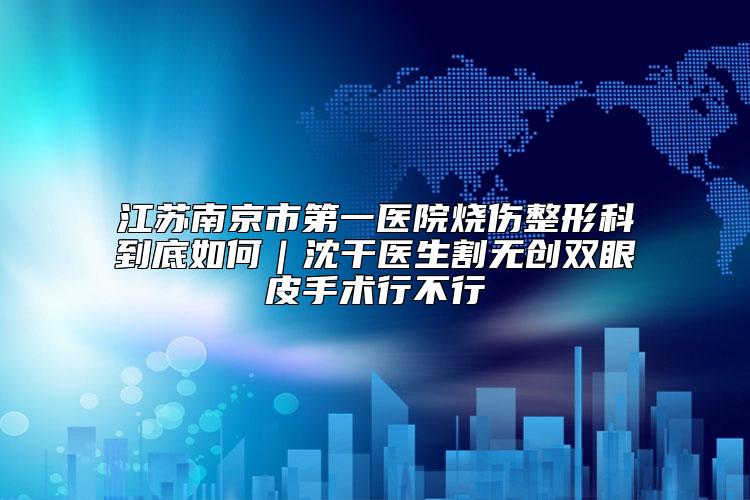 江苏南京市第一医院烧伤整形科到底如何|沈干医生割无创双眼皮手术行不行