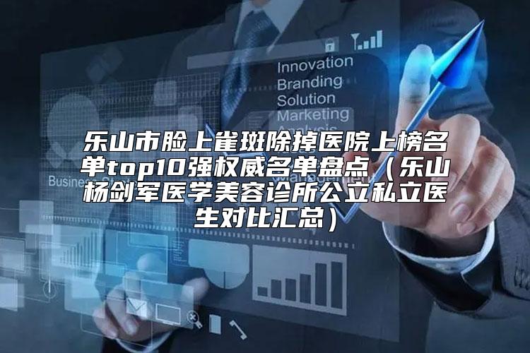 乐山市脸上雀斑除掉医院上榜名单top10强权威名单盘点（乐山杨剑军医学美容诊所公立私立医生对比汇总）