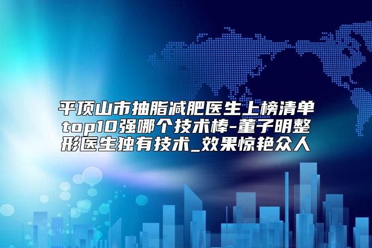 平顶山市抽脂减肥医生上榜清单top10强哪个技术棒-董子明整形医生独有技术_效果惊艳众人