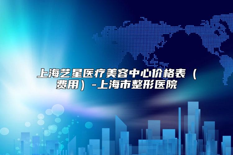 上海艺星医疗美容中心价格表（费用）-上海市整形医院