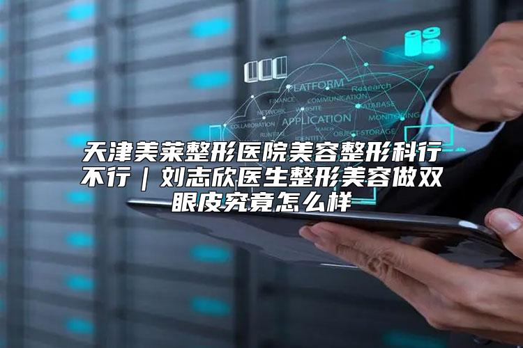 天津美莱整形医院美容整形科行不行｜刘志欣医生整形美容做双眼皮究竟怎么样