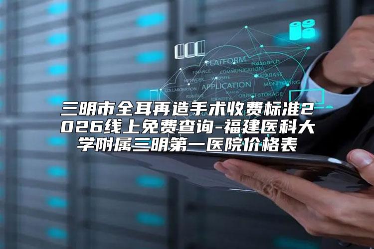 三明市全耳再造手术收费标准2026线上免费查询-福建医科大学附属三明第一医院价格表