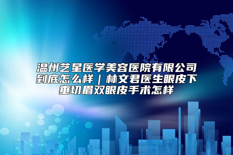 温州艺星医学美容医院有限公司到底怎么样｜林文君医生眼皮下垂切眉双眼皮手术怎样