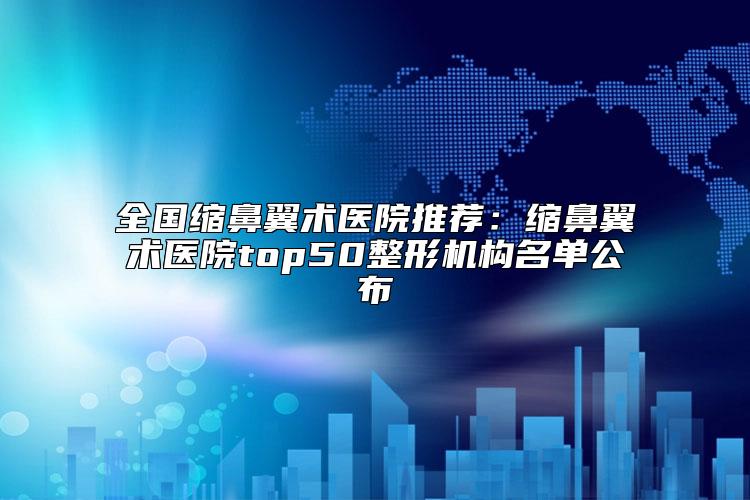 全国缩鼻翼术医院推荐：缩鼻翼术医院top50整形机构名单公布