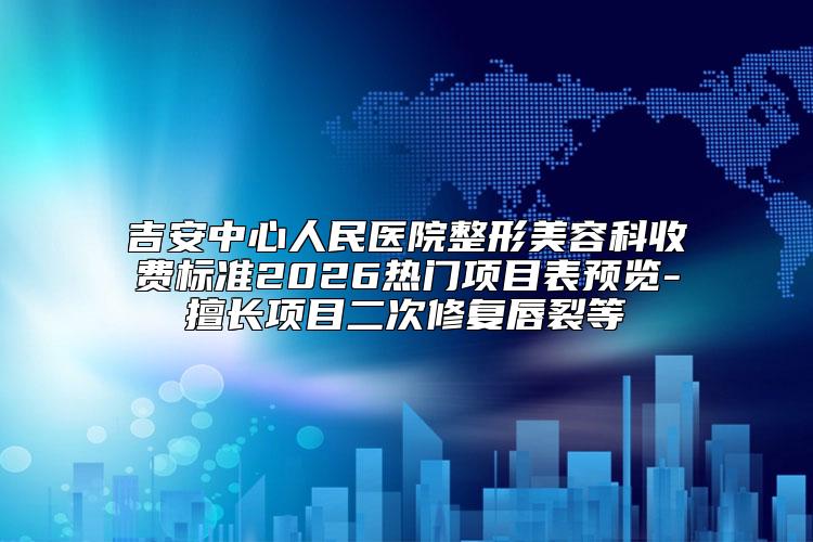 吉安中心人民医院整形美容科收费标准2026热门项目表预览-擅长项目二次修复唇裂等