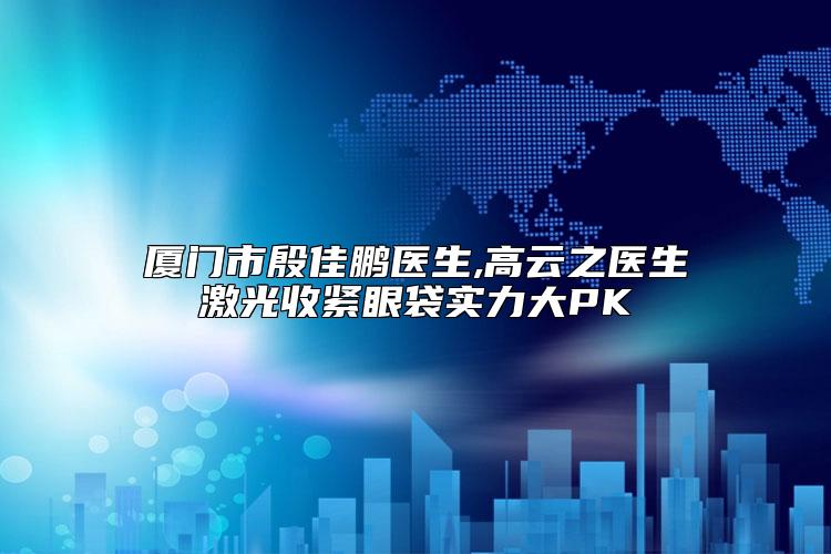 厦门市殷佳鹏医生,高云之医生激光收紧眼袋实力大PK