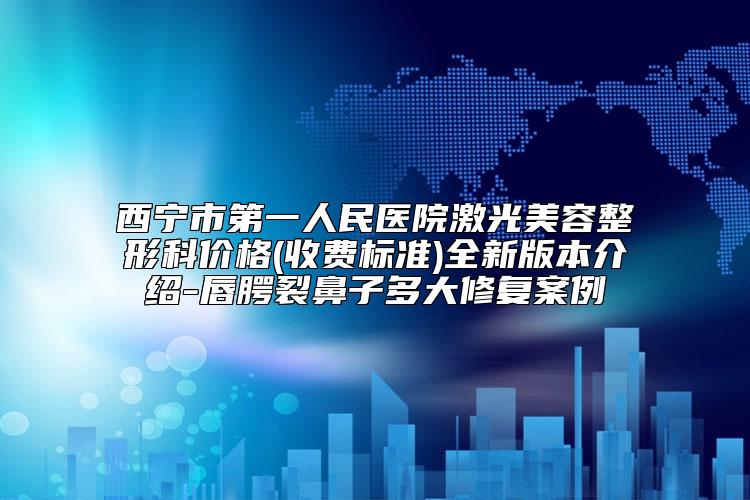 西宁市第一人民医院激光美容整形科价格(收费标准)全新版本介绍-唇腭裂鼻子多大修复案例