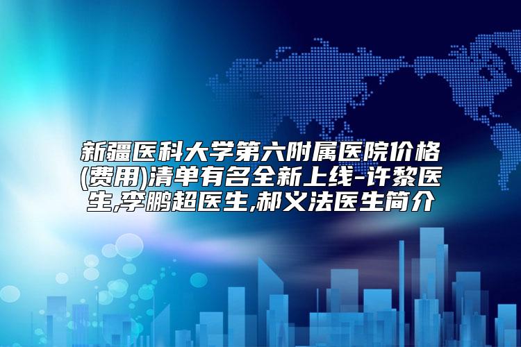 新疆医科大学第六附属医院价格(费用)清单有名全新上线-许黎医生,李鹏超医生,郝义法医生简介