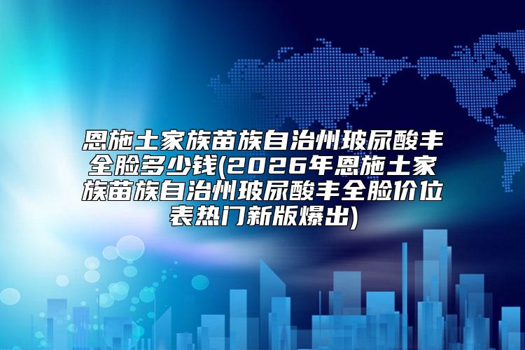 恩施土家族苗族自治州玻尿酸丰全脸多少钱(2026年恩施土家族苗族自治州玻尿酸丰全脸价位表热门新版爆出)