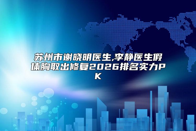 苏州市谢晓明医生,李静医生假体胸取出修复2026排名实力PK