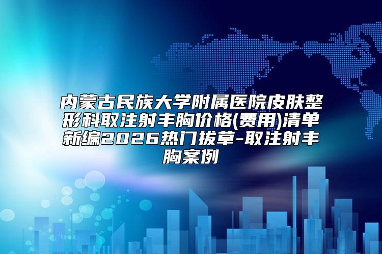内蒙古民族大学附属医院皮肤整形科取注射丰胸价格(费用)清单新编2026热门拔草-取注射丰胸案例