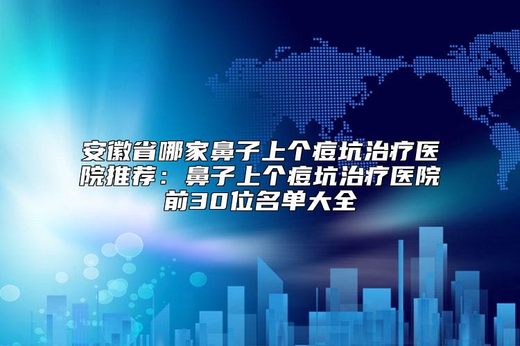 安徽省哪家鼻子上个痘坑治疗医院推荐：鼻子上个痘坑治疗医院前30位名单大全