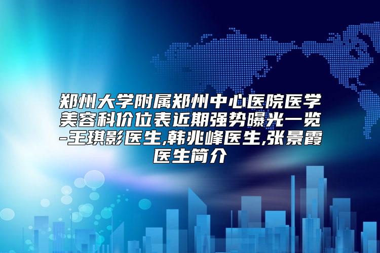 郑州大学附属郑州中心医院医学美容科价位表近期强势曝光一览-王琪影医生,韩兆峰医生,张景霞医生简介