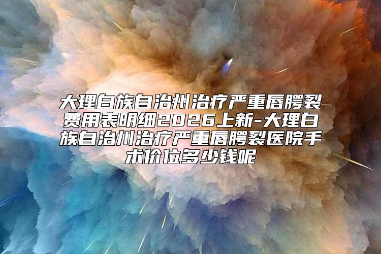 大理白族自治州治疗严重唇腭裂费用表明细2026上新-大理白族自治州治疗严重唇腭裂医院手术价位多少钱呢