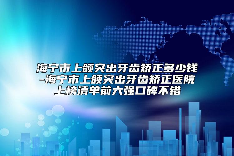 海宁市上颌突出牙齿矫正多少钱-海宁市上颌突出牙齿矫正医院上榜清单前六强口碑不错