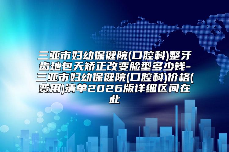 三亚市妇幼保健院(口腔科)整牙齿地包天矫正改变脸型多少钱-三亚市妇幼保健院(口腔科)价格(费用)清单2026版详细区间在此