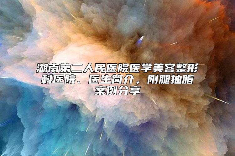 湖南第二人民医院医学美容整形科医院、医生简介，附腿抽脂案例分享