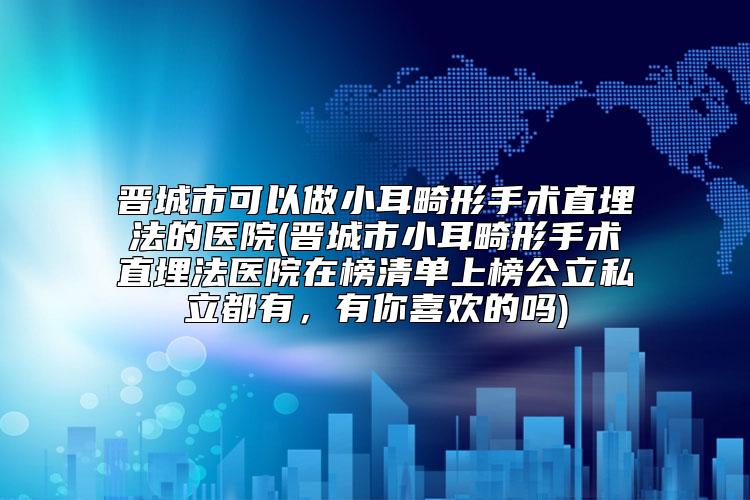 晋城市可以做小耳畸形手术直埋法的医院(晋城市小耳畸形手术直埋法医院在榜清单上榜公立私立都有，有你喜欢的吗)