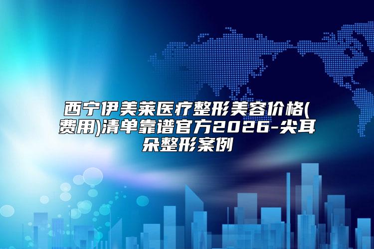 西宁伊美莱医疗整形美容价格(费用)清单靠谱官方2026-尖耳朵整形案例