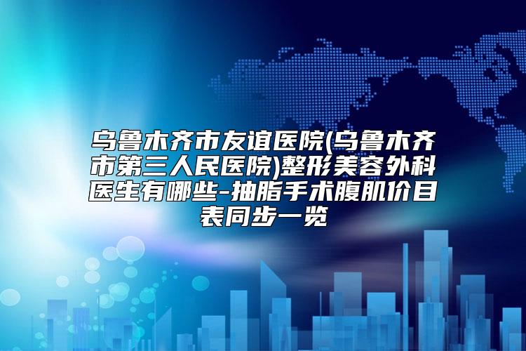 乌鲁木齐市友谊医院(乌鲁木齐市第三人民医院)整形美容外科医生有哪些-抽脂手术腹肌价目表同步一览