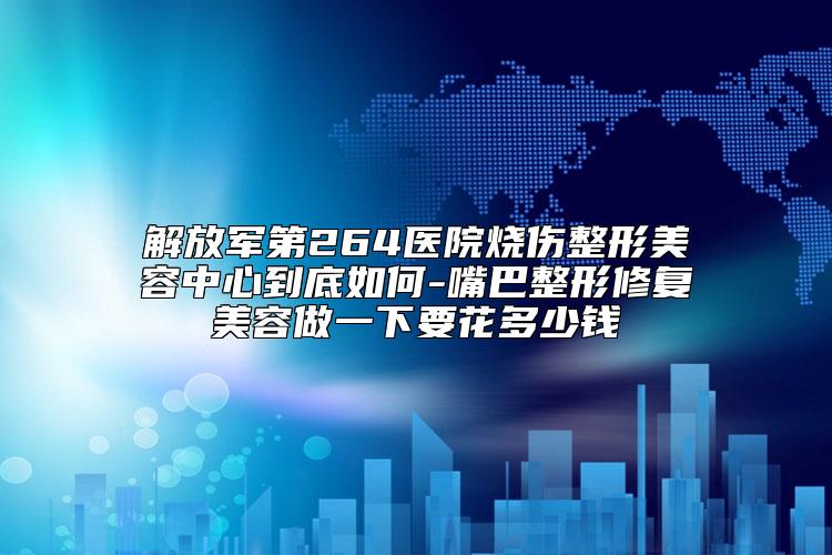 解放军第264医院烧伤整形美容中心到底如何-嘴巴整形修复美容做一下要花多少钱