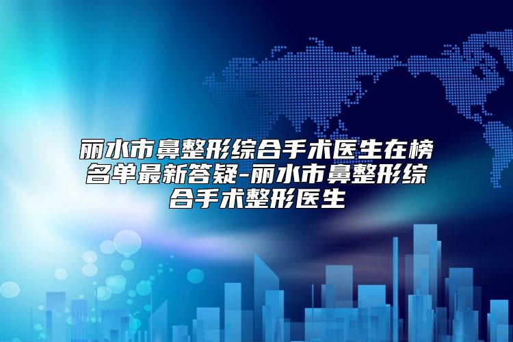 丽水市鼻整形综合手术医生在榜名单最新答疑-丽水市鼻整形综合手术整形医生