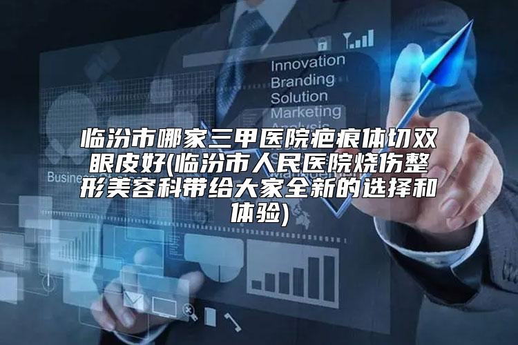 临汾市哪家三甲医院疤痕体切双眼皮好(临汾市人民医院烧伤整形美容科带给大家全新的选择和体验)