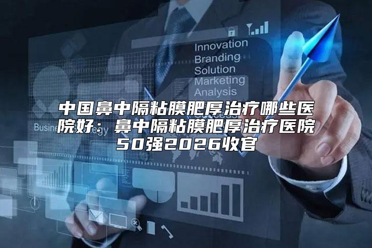 中国鼻中隔粘膜肥厚治疗哪些医院好：鼻中隔粘膜肥厚治疗医院50强2026收官