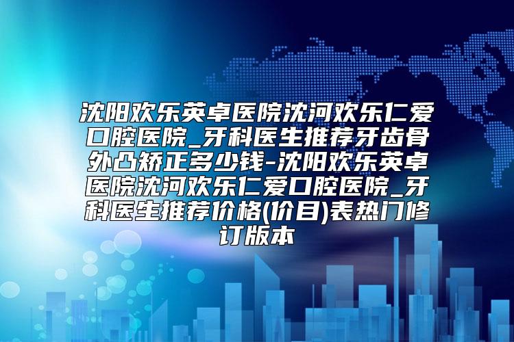 沈阳欢乐英卓医院沈河欢乐仁爱口腔医院_牙科医生推荐牙齿骨外凸矫正多少钱-沈阳欢乐英卓医院沈河欢乐仁爱口腔医院_牙科医生推荐价格(价目)表热门修订版本