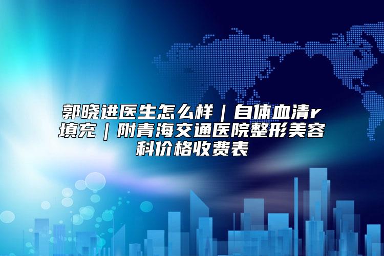 郭晓进医生怎么样｜自体血清r填充｜附青海交通医院整形美容科价格收费表