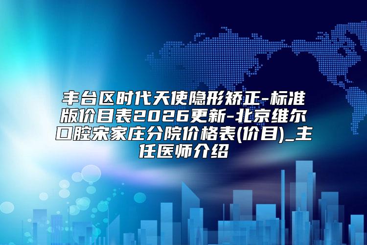 丰台区时代天使隐形矫正-标准版价目表2026更新-北京维尔口腔宋家庄分院价格表(价目)_主任医师介绍